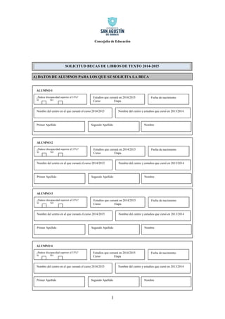 Concejalía de Educación 
1 
A) DATOS DE ALUMNOS PARA LOS QUE SE SOLICITA LA BECA 
ALUMNO 1 
¿Padece discapacidad superior al 33%? 
SI NO 
Estudios que cursará en 2014/2015 
Curso Etapa 
Nombre del centro en el que cursará el curso 2014/2015 
Nombre del centro y estudios que cursó en 2013/2014 
Primer Apellido 
Segundo Apellido 
Nombre 
Fecha de nacimiento 
ALUMNO 2 
¿Padece discapacidad superior al 33%? 
SI NO 
Estudios que cursará en 2014/2015 
Curso Etapa 
Nombre del centro en el que cursará el curso 2014/2015 
Nombre del centro y estudios que cursó en 2013/2014 
Primer Apellido 
Segundo Apellido 
Nombre 
Fecha de nacimiento 
ALUMNO 3 
¿Padece discapacidad superior al 33%? 
SI NO 
Estudios que cursará en 2014/2015 
Curso Etapa 
Nombre del centro en el que cursará el curso 2014/2015 
Nombre del centro y estudios que cursó en 2013/2014 
Primer Apellido 
Segundo Apellido 
Nombre 
Fecha de nacimiento SOLICITUD BECAS DE LIBROS DE TEXTO 2014-2015 
ALUMNO 4 
¿Padece discapacidad superior al 33%? 
SI NO 
Estudios que cursará en 2014/2015 
Curso Etapa 
Nombre del centro en el que cursará el curso 2014/2015 
Nombre del centro y estudios que cursó en 2013/2014 
Primer Apellido 
Segundo Apellido 
Nombre 
Fecha de nacimiento  