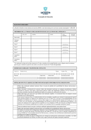 Concejalía de Educación 
2 
B) DATOS FAMILIARES 
Haber sido condenado mediante sentencia firme a la pena de pérdida de la posibilidad de obtener subvenciones o 
ayudas públicas. 
Haber solicitado la declaración de concurso, haber sido declarado insolvente en cualquier procedimiento, hallarse 
declarado en concurso, estar sujeto a intervención judicial o haber sido inhabilitado conforme a la Ley Concursal sin 
que haya concluido el periodo de inhabilitación fijado en la sentencia de calificación del concurso. 
Haber dado lugar, por causa de la que hubiera sido declarado culpable, a la resolución firme de cualquier contrato 
celebrado con la Administración. 
Estar incursa la persona física, los administradores de las sociedades o aquellos que ostenten la representación legal de 
otras personas jurídicas, en alguno de los supuestos de la Ley 12/1995, de 11 de mayo, de Incompatibilidades con los 
Miembros de Gobierno de la Nación y de los Altos Cargos de la Administración General del Estado, de la Ley 
53/1984, de 26 de diciembre, de Incompatibilidades del Personal al Servicio de las Administraciones públicas, o de 
tratarse de cualquiera de los cargos electivos regulados en la Ley Orgánica 5/1985, de 19 de junio, de Régimen General 
Electoral, en los términos establecidos en la misma o en la normativa de la Comunidad Autónoma Canaria. 
Tener la residencia fiscal en un país o territorio calificado reglamentariamente como paraíso fiscal. 
Haber sido sancionado mediante resolución firme con la pérdida de la posibilidad de obtener subvenciones. 
No hallarse al corriente de las obligaciones tributarias o con la Seguridad Social. (la presente declaración responsable, 
se emite a los efectos del artículo 24 del Real Decreto 887/2006 de 21 de julio por el que se aprueba el Reglamento de 
la Ley 38/2003 de 17 de noviembre General de Subvenciones, y sustituye a las certificaciones administrativas positivas 
emitidas por los órganos competentes). 
No hallarse al corriente de pago de obligaciones por reintegro de subvenciones anteriormente concedidas o no haber 
justificado debidamente las mismas, en ambos casos, según resolución del órgano municipal competente. 
¿Percibe la familia la renta mínima de inserción (RMI) o está intervenida por los servicios sociales municipales? S I NO 
MIEMBROS DE LA UNIDAD FAMILIAR DISTINTOS DE LOS ALUMNOS DEL EPÍGRAFE A 
Tipo de vía Nombre de la vía Número Escalera Piso Letra 
Municipio Código Postal Teléfono Móvil Otro teléfono de interés 
DOMICILIO FAMILIAR Y TELÉFONO DE CONTACTO 
Padre/madre 
Hijo/a* 
Ascendiente 
padres 
--/--/---- 
Hijo/a* 
--/--/---- 
Hijo/a* 
Nombre 
* Se indicarán los datos de los hijos menores de 25 años, miembros de la unidad familiar, que no figuren entre los alumnos 
para los que se solicita la ayuda en este centro, así como los mayores de 25 años discapacitados. 
Hijo/a* 
Cónyuge o 
análogo 
--/--/---- 
--/--/---- 
DNI o NIE Apellidos Discapacidad 
33% SI/NO 
Fecha 
nacimiento 
Ascendiente 
padres 
SEÑALAR CON UNA X AQUELLAS CIRCUNSTANCIAS QUE CONCURRAN EN EL SOLICITANTE 
 