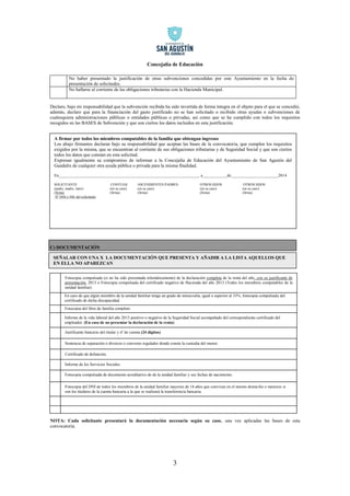Concejalía de Educación 
3 
No haber presentado la justificación de otras subvenciones concedidas por este Ayuntamiento en la fecha de presentación de solicitudes. 
No hallarse al corriente de las obligaciones tributarias con la Hacienda Municipal. 
Declaro, bajo mi responsabilidad que la subvención recibida ha sido invertida de forma íntegra en el objeto para el que se concedió, además, declaro que para la financiación del gasto justificado no se han solicitado o recibido otras ayudas o subvenciones de cualesquiera administraciones públicas o entidades públicas o privadas, así como que se ha cumplido con todos los requisitos recogidos en las BASES de Subvención y que son ciertos los datos incluidos en esta justificación. 
C) DOCUMENTACIÓN 
NOTA: Cada solicitante presentará la documentación necesaria según su caso, una vez aplicadas las bases de esta convocatoria. 
A firmar por todos los miembros computables de la familia que obtengan ingresos 
Los abajo firmantes declaran bajo su responsabilidad que aceptan las bases de la convocatoria, que cumplen los requisitos exigidos por la misma, que se encuentran al corriente de sus obligaciones tributarias y de Seguridad Social y que son ciertos todos los datos que constan en esta solicitud. 
Expresan igualmente su compromiso de informar a la Concejalía de Educación del Ayuntamiento de San Agustín del Guadalix de cualquier otra ayuda pública o privada para la misma finalidad. 
En____________________________________________________________________, a____________de_______________________2014 
SOLICITANTE CONYUGE ASCENDIENTES PADRES OTROS HIJOS OTROS HIJOS (padre, madre, tutor) (en su caso) (en su caso) (en su caso) (en su caso) 
(firma) (firma) (firma) (firma) (firma) 
Nº DNI o NIE del solicitante 
SEÑALAR CON UNA X LA DOCUMENTACIÓN QUE PRESENTA Y AÑADIR A LA LISTA AQUELLOS QUE EN ELLA NO APAREZCAN 
Fotocopia compulsada de documento acreditativo de de la unidad familiar y sus fechas de nacimiento. 
Sentencia de separación o divorcio o convenio regulador donde conste la custodia del menor. 
Fotocopia del DNI de todos los miembros de la unidad familiar mayores de 14 años que convivan en el mismo domicilio o menores si son los titulares de la cuenta bancaria a la que se realizará la transferencia bancaria. 
Certificado de defunción. 
Informe de los Servicios Sociales 
Justificante bancario del titular y nº de cuenta (24 dígitos) 
Fotocopia del libro de familia completo 
Informe de la vida laboral del año 2013 positivo o negativo de la Seguridad Social acompañado del correspondiente certificado del empleador. (En caso de no presentar la declaración de la renta) 
En caso de que algún miembro de la unidad familiar tenga un grado de minusvalía, igual o superior al 33%, fotocopia compulsada del certificado de dicha discapacidad. 
Fotocopia compulsada (si no ha sido presentada telemáticamente) de la declaración completa de la renta del año, con su justificante de presentación, 2013 o Fotocopia compulsada del certificado negativo de Hacienda del año 2013 (Todos los miembros computables de la unidad familiar). 
 