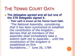 THE TENNIS COURT OATH
   The delegates agreed and all but one of
    the 578 delegates signed it.
    – Their oath is known as the Tennis Court Oath.
    oa"The National Assembly, considering
     that it has been summoned to establish
     the constitution of the kingdom...
     decrees that all members of this
     assembly shall immediately take a
     solemn oath not to separate... until the
     constitution of the kingdom is
     established on firm
     foundations..." June 20, 1789
 