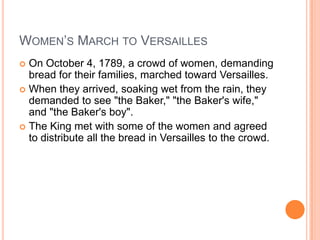 WOMEN’S MARCH TO VERSAILLES
 On October 4, 1789, a crowd of women, demanding
  bread for their families, marched toward Versailles.
 When they arrived, soaking wet from the rain, they
  demanded to see "the Baker," "the Baker's wife,"
  and "the Baker's boy".
 The King met with some of the women and agreed
  to distribute all the bread in Versailles to the crowd.
 