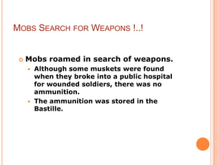 MOBS SEARCH FOR WEAPONS !..!


    Mobs roamed in search of weapons.
      Although some muskets were found
       when they broke into a public hospital
       for wounded soldiers, there was no
       ammunition.
      The ammunition was stored in the
       Bastille.
 