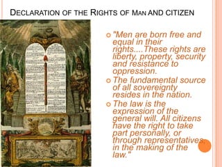 DECLARATION OF THE RIGHTS OF MAN AND CITIZEN

                       "Men   are born free and
                        equal in their
                        rights....These rights are
                        liberty, property, security
                        and resistance to
                        oppression.
                       The fundamental source
                        of all sovereignty
                        resides in the nation.
                       The law is the
                        expression of the
                        general will. All citizens
                        have the right to take
                        part personally, or
                        through representatives,
                        in the making of the
                        law."
 