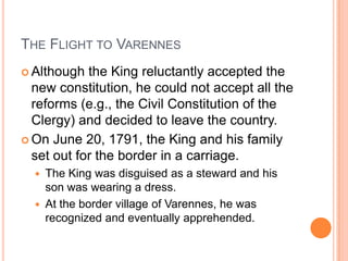 THE FLIGHT TO VARENNES
 Although  the King reluctantly accepted the
  new constitution, he could not accept all the
  reforms (e.g., the Civil Constitution of the
  Clergy) and decided to leave the country.
 On June 20, 1791, the King and his family
  set out for the border in a carriage.
     The King was disguised as a steward and his
      son was wearing a dress.
     At the border village of Varennes, he was
      recognized and eventually apprehended.
 