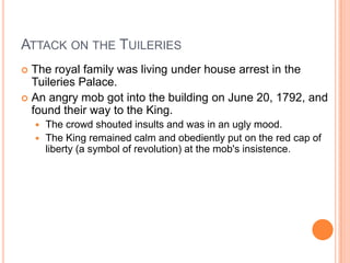 ATTACK ON THE TUILERIES
 The royal family was living under house arrest in the
  Tuileries Palace.
 An angry mob got into the building on June 20, 1792, and
  found their way to the King.
     The crowd shouted insults and was in an ugly mood.
     The King remained calm and obediently put on the red cap of
      liberty (a symbol of revolution) at the mob's insistence.
 