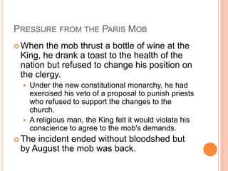 PRESSURE FROM THE PARIS MOB
 When  the mob thrust a bottle of wine at the
 King, he drank a toast to the health of the
 nation but refused to change his position on
 the clergy.
     Under the new constitutional monarchy, he had
      exercised his veto of a proposal to punish priests
      who refused to support the changes to the
      church.
     A religious man, the King felt it would violate his
      conscience to agree to the mob's demands.
 Theincident ended without bloodshed but
 by August the mob was back.
 