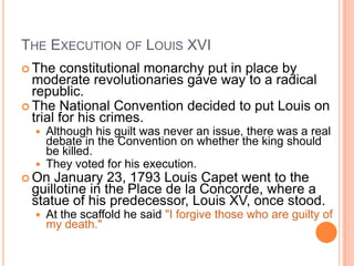 THE EXECUTION OF LOUIS XVI
 The   constitutional monarchy put in place by
  moderate revolutionaries gave way to a radical
  republic.
 The National Convention decided to put Louis on
  trial for his crimes.
     Although his guilt was never an issue, there was a real
      debate in the Convention on whether the king should
      be killed.
     They voted for his execution.
 On January 23, 1793 Louis Capet went to the
 guillotine in the Place de la Concorde, where a
 statue of his predecessor, Louis XV, once stood.
     At the scaffold he said "I forgive those who are guilty of
      my death."
 
