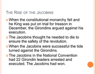 THE RISE OF THE JACOBINS
 When  the constitutional monarchy fell and
  he King was put on trial for treason in
  December, the Girondins argued against his
  execution.
 The Jacobins thought he needed to die to
  ensure the safety of the revolution.
 When the Jacobins were successful the tide
  turned against the Girondins.
 The Jacobins in the National Convention
  had 22 Girondin leaders arrested and
  executed. The Jacobins had won.
 