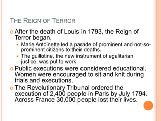 THE REIGN OF TERROR
 After
      the death of Louis in 1793, the Reign of
 Terror began.
     Marie Antoinette led a parade of prominent and not-so-
      prominent citizens to their deaths.
     The guillotine, the new instrument of egalitarian
      justice, was put to work.
 Public  executions were considered educational.
  Women were encouraged to sit and knit during
  trials and executions.
 The Revolutionary Tribunal ordered the
  execution of 2,400 people in Paris by July 1794.
  Across France 30,000 people lost their lives.
 