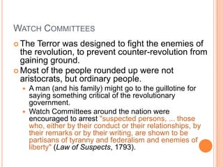 WATCH COMMITTEES
 The  Terror was designed to fight the enemies of
  the revolution, to prevent counter-revolution from
  gaining ground.
 Most of the people rounded up were not
  aristocrats, but ordinary people.
     A man (and his family) might go to the guillotine for
      saying something critical of the revolutionary
      government.
     Watch Committees around the nation were
      encouraged to arrest "suspected persons, ... those
      who, either by their conduct or their relationships, by
      their remarks or by their writing, are shown to be
      partisans of tyranny and federalism and enemies of
      liberty" (Law of Suspects, 1793).
 