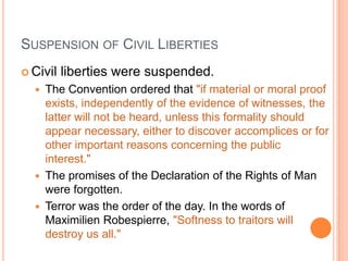SUSPENSION OF CIVIL LIBERTIES
 Civil   liberties were suspended.
     The Convention ordered that "if material or moral proof
      exists, independently of the evidence of witnesses, the
      latter will not be heard, unless this formality should
      appear necessary, either to discover accomplices or for
      other important reasons concerning the public
      interest."
     The promises of the Declaration of the Rights of Man
      were forgotten.
     Terror was the order of the day. In the words of
      Maximilien Robespierre, "Softness to traitors will
      destroy us all."
 