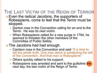 THE LAST VICTIM OF THE REIGN OF TERROR
 Eventhe radical Jacobins, the supporters of
 Robespierre, come to feel that the Terror must be
 stopped.
     Danton rose in the Convention calling for an end to the
      Terror. He was its next victim.
     When Robespierre called for a new purge in 1794, he
      seemed to threaten the other members of the
      Committee of Public Safety.
 The   Jacobins had had enough.
   Cambon rose in the Convention and said “It is time to
    tell the whole truth. One man alone is paralyzing the will
    of the Convention. And that man is Robespierre.”
   Others quickly rallied to his support.
   Robespierre was arrested and sent to the guillotine the
    next day, the last victim of the Reign of Terror.
 