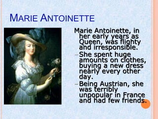 MARIE ANTOINETTE
            Marie Antoinette, in
              her early years as
              Queen, was flighty
              and irresponsible.
            – She spent huge
              amounts on clothes,
              buying a new dress
              nearly every other
              day.
            – Being Austrian, she
              was terribly
              unpopular in France
              and had few friends.
 
