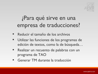 ¿Para qué sirve en una empresa de traducciones? Reducir el tamaño de los archivos Utilizar las funciones de los programas de edición de textos, como la de búsqueda… Realizar un recuento de palabras con un programa de TAO Generar TM durante la traducción 