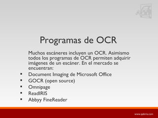 Programas de OCR Muchos escáneres incluyen un OCR. Asimismo todos los programas de OCR permiten adquirir imágenes de un escáner. En el mercado se encuentran: Document Imaging de Microsoft Office GOCR (open source) Omnipage ReadIRIS Abbyy FineReader 