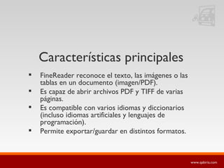 Características principales FineReader reconoce el texto, las imágenes o las tablas en un documento (imagen/PDF).  Es capaz de abrir archivos PDF y TIFF de varias páginas.  Es compatible con varios idiomas y diccionarios (incluso idiomas artificiales y lenguajes de programación).  Permite exportar/guardar en distintos formatos. 