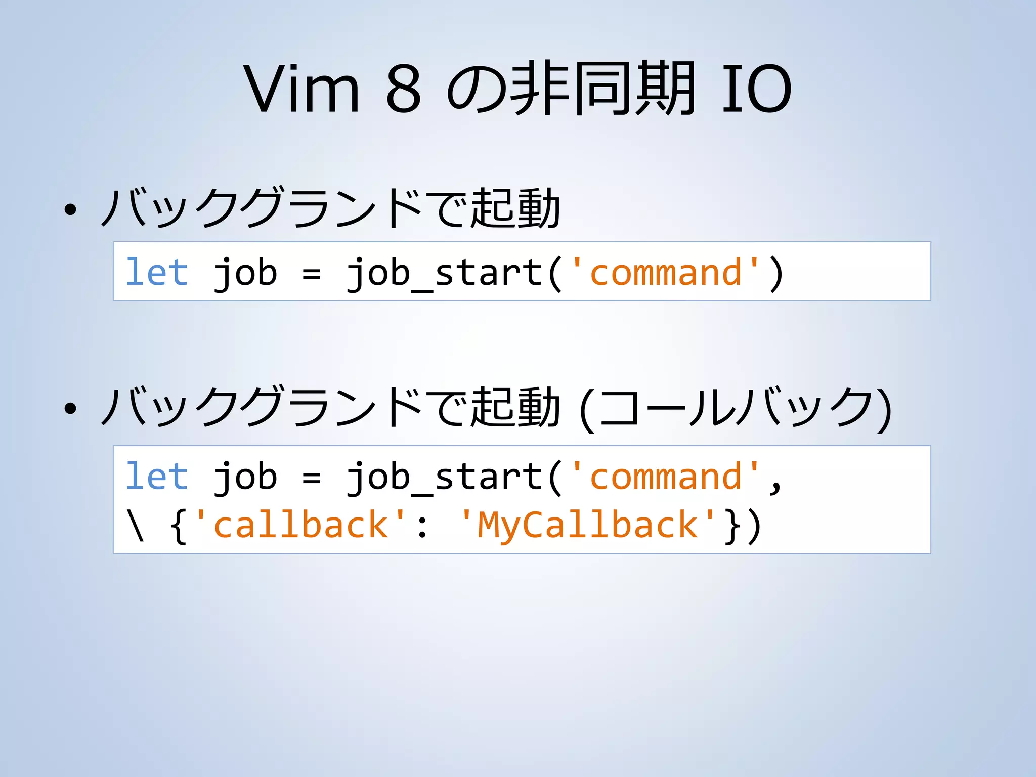 Vim 8 の非同期 IO
• バックグランドで起動
• バックグランドで起動 (コールバック)
let job = job_start('command')
let job = job_start('command',
 {'callback': 'MyCallback'})
 