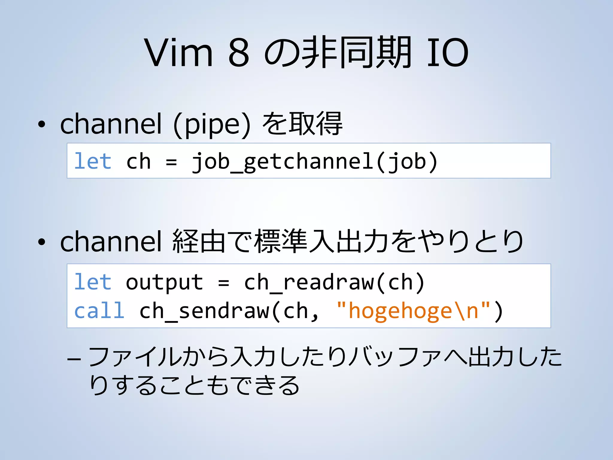 Vim 8 の非同期 IO
• channel (pipe) を取得
• channel 経由で標準入出力をやりとり
– ファイルから入力したりバッファへ出力した
りすることもできる
let ch = job_getchannel(job)
let output = ch_readraw(ch)
call ch_sendraw(ch, "hogehogen")
 