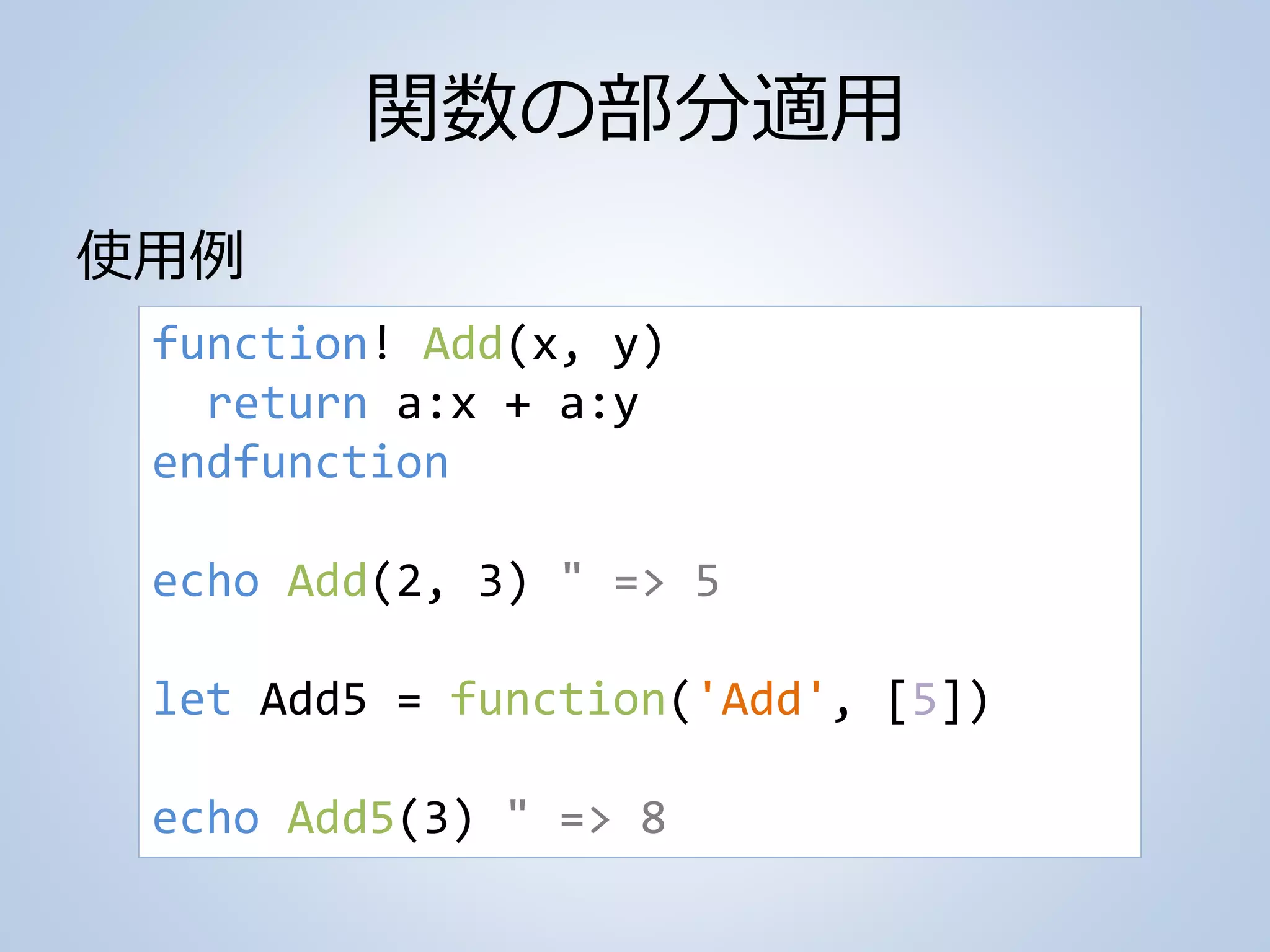 関数の部分適用
使用例
function! Add(x, y)
return a:x + a:y
endfunction
echo Add(2, 3) " => 5
let Add5 = function('Add', [5])
echo Add5(3) " => 8
 