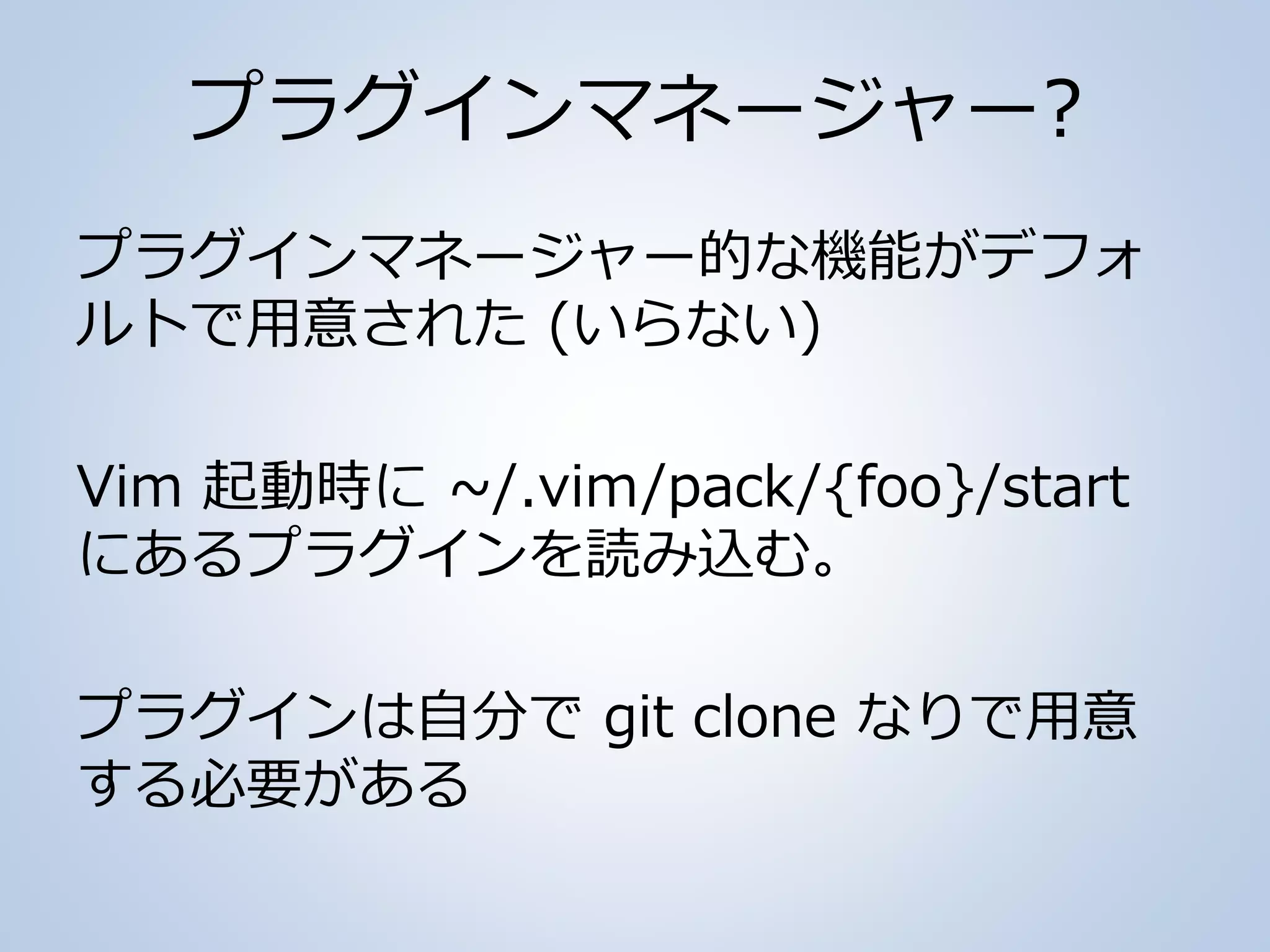 プラグインマネージャー?
プラグインマネージャー的な機能がデフォ
ルトで用意された (いらない)
Vim 起動時に ~/.vim/pack/{foo}/start
にあるプラグインを読み込む。
プラグインは自分で git clone なりで用意
する必要がある
 