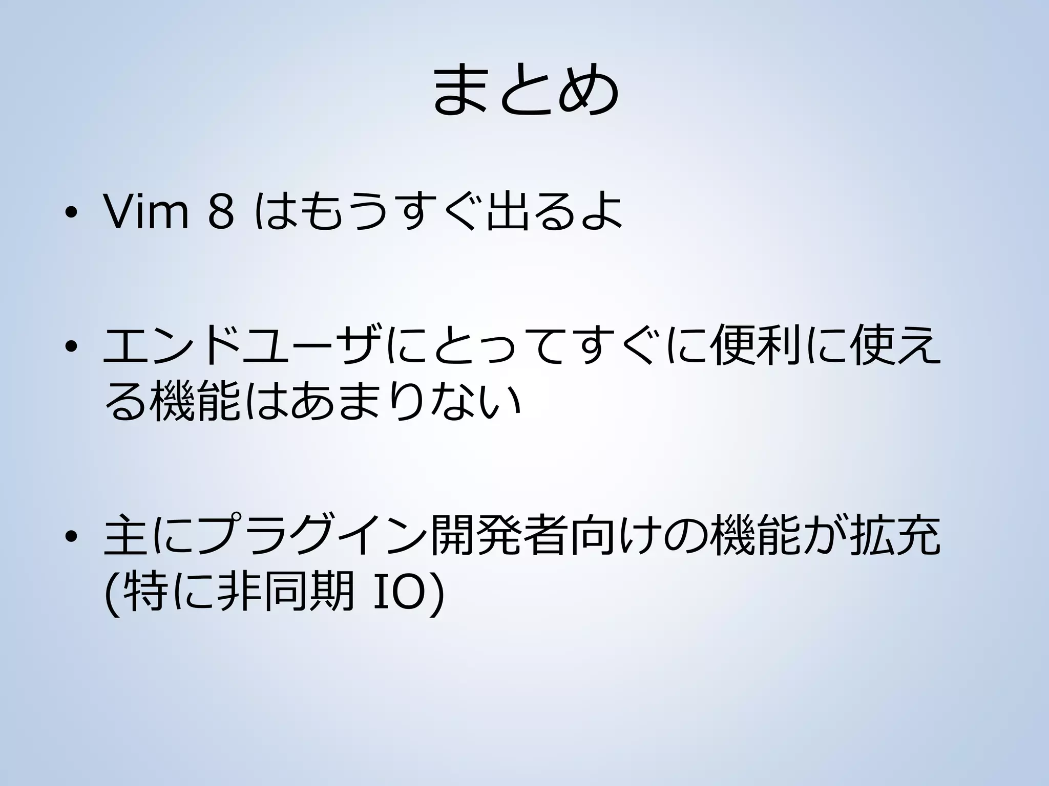 まとめ
• Vim 8 はもうすぐ出るよ
• エンドユーザにとってすぐに便利に使え
る機能はあまりない
• 主にプラグイン開発者向けの機能が拡充
(特に非同期 IO)
 