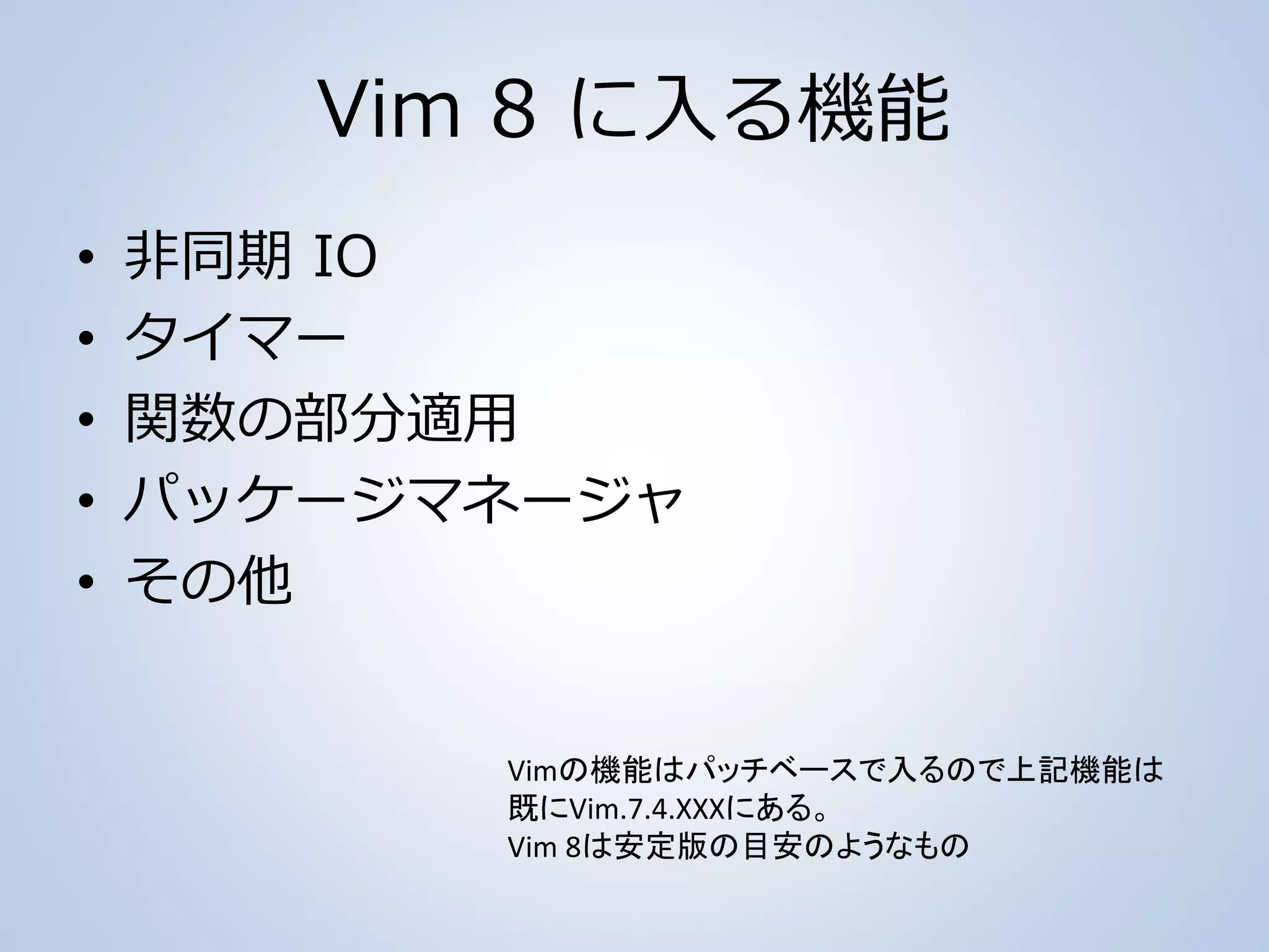 Vim 8 に入る機能
• 非同期 IO
• タイマー
• 関数の部分適用
• パッケージマネージャ
• その他
Vimの機能はパッチベースで入るので上記機能は
既にVim.7.4.XXXにある。
Vim 8は安定版の目安のようなもの
 