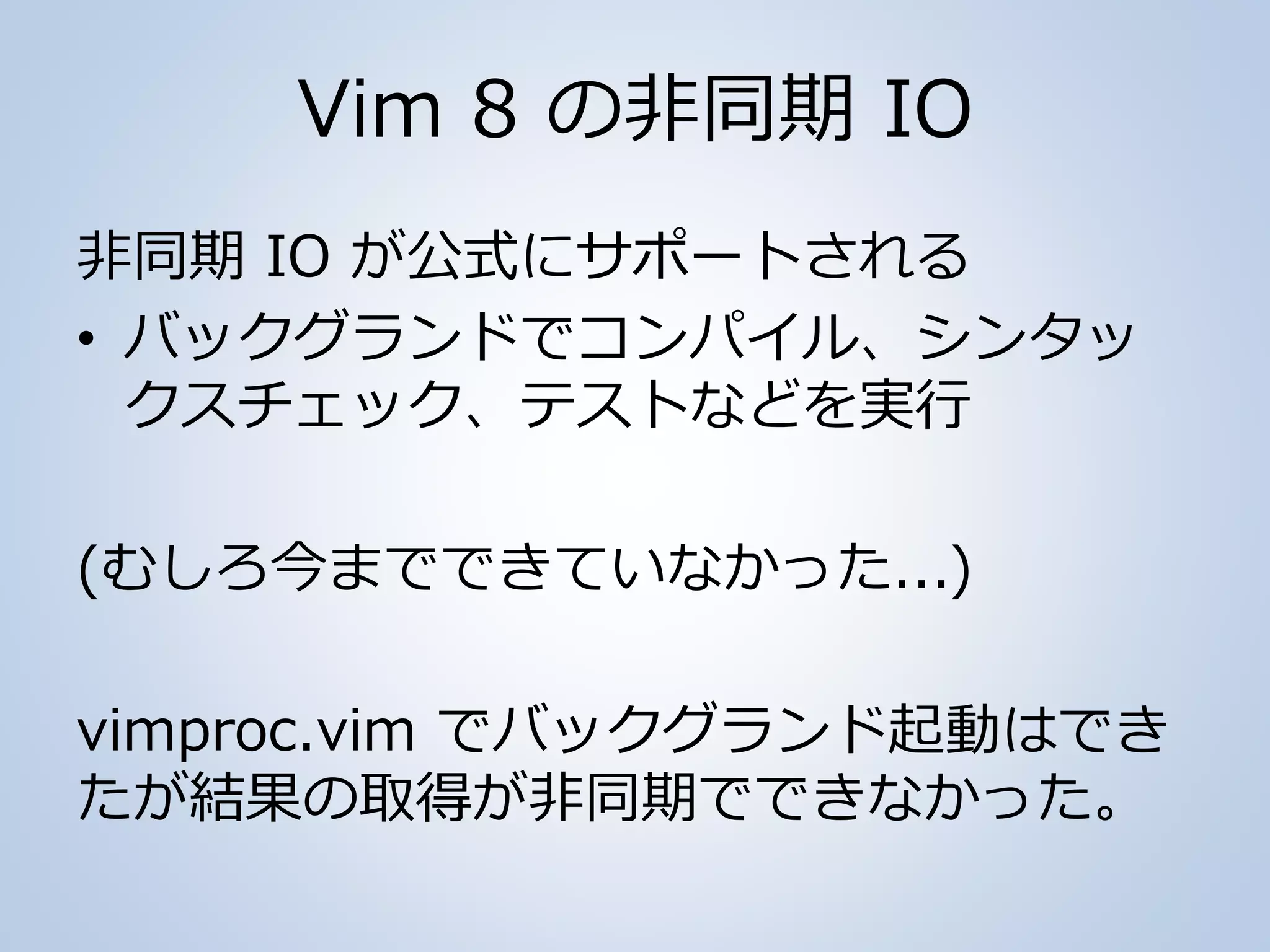 Vim 8 の非同期 IO
非同期 IO が公式にサポートされる
• バックグランドでコンパイル、シンタッ
クスチェック、テストなどを実行
(むしろ今までできていなかった...)
vimproc.vim でバックグランド起動はでき
たが結果の取得が非同期でできなかった。
 