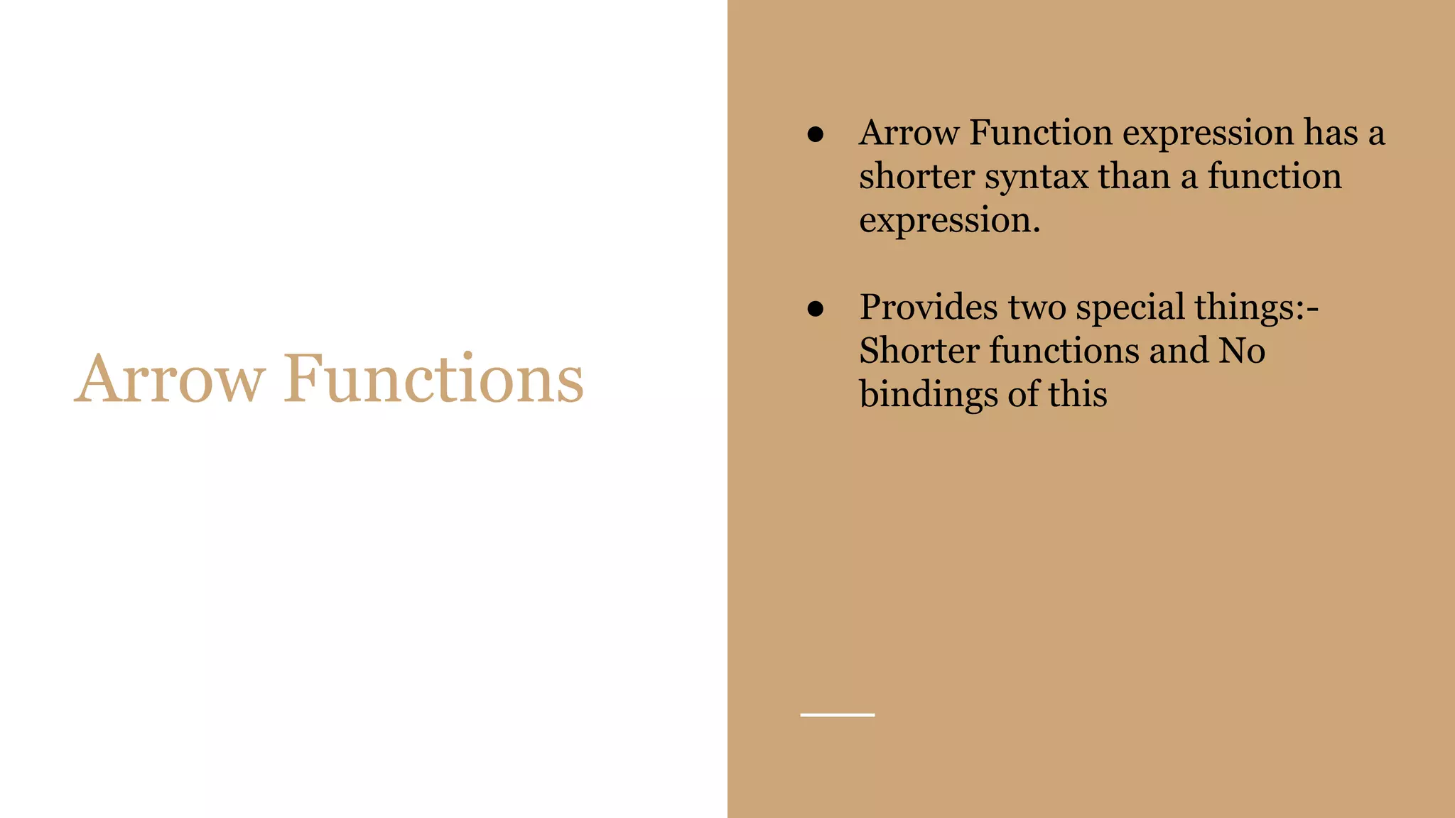 Arrow Functions
● Arrow Function expression has a
shorter syntax than a function
expression.
● Provides two special things:-
Shorter functions and No
bindings of this
 