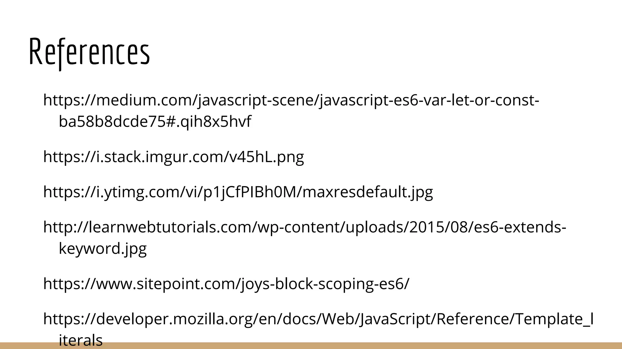 References
https://medium.com/javascript-scene/javascript-es6-var-let-or-const-
ba58b8dcde75#.qih8x5hvf
https://i.stack.imgur.com/v45hL.png
https://i.ytimg.com/vi/p1jCfPIBh0M/maxresdefault.jpg
http://learnwebtutorials.com/wp-content/uploads/2015/08/es6-extends-
keyword.jpg
https://www.sitepoint.com/joys-block-scoping-es6/
https://developer.mozilla.org/en/docs/Web/JavaScript/Reference/Template_l
iterals
 