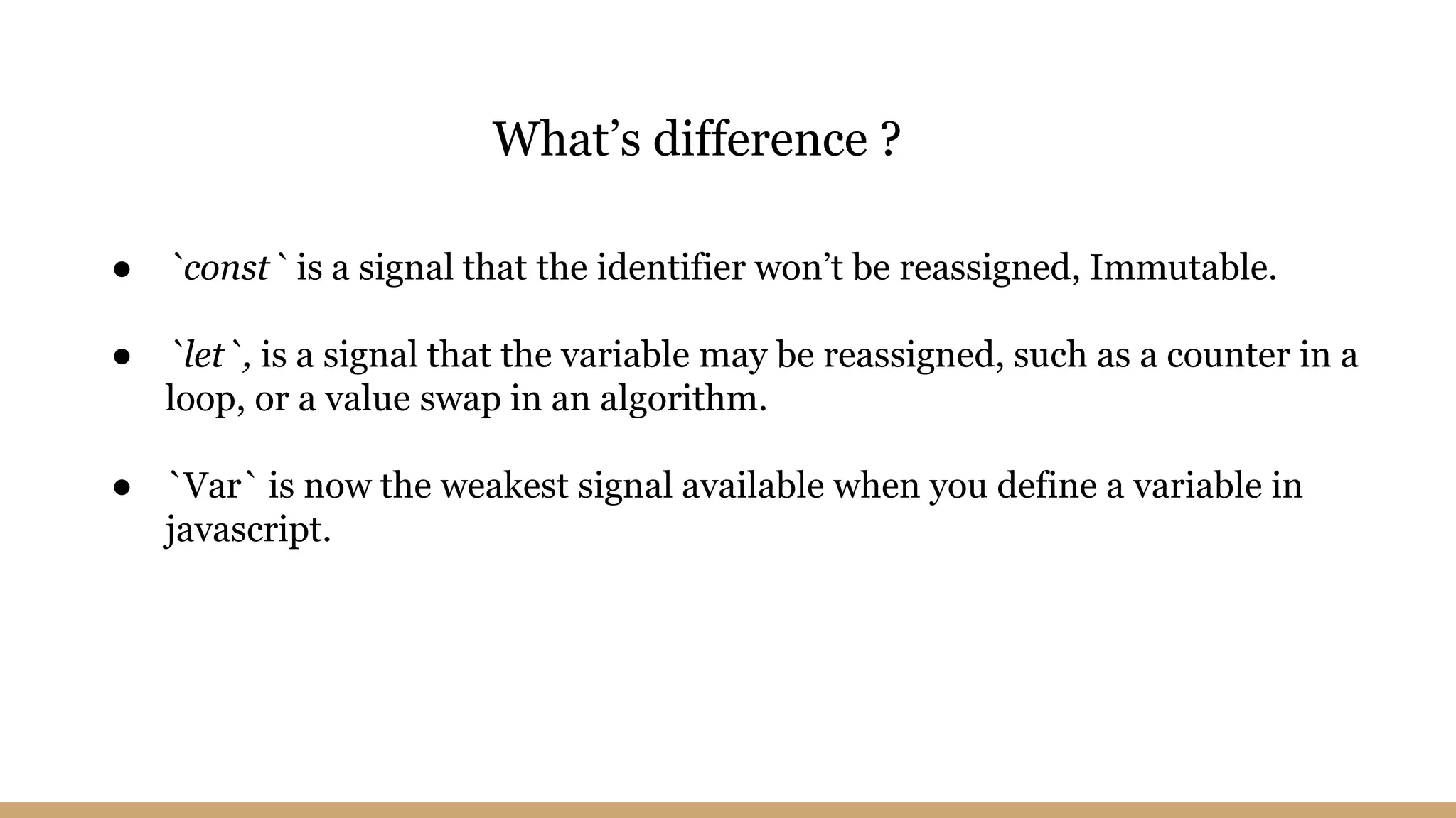 ● `const` is a signal that the identifier won’t be reassigned, Immutable.
● `let`, is a signal that the variable may be reassigned, such as a counter in a
loop, or a value swap in an algorithm.
● `Var` is now the weakest signal available when you define a variable in
javascript.
What’s difference ?
 