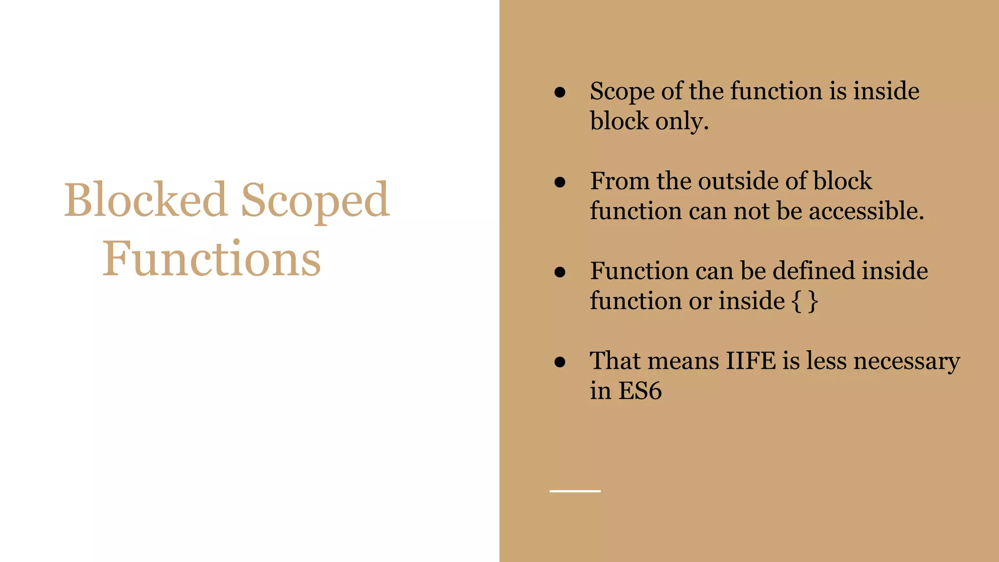 Blocked Scoped
Functions
● Scope of the function is inside
block only.
● From the outside of block
function can not be accessible.
● Function can be defined inside
function or inside { }
● That means IIFE is less necessary
in ES6
 