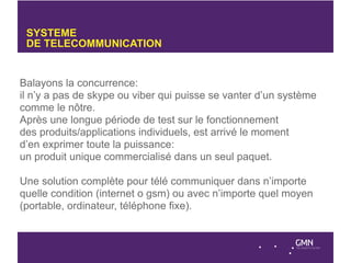 SYSTEME
 DE TELECOMMUNICATION


Balayons la concurrence:
il n’y a pas de skype ou viber qui puisse se vanter d’un système
comme le nôtre.
Après une longue période de test sur le fonctionnement
des produits/applications individuels, est arrivé le moment
d’en exprimer toute la puissance:
un produit unique commercialisé dans un seul paquet.

Une solution complète pour télé communiquer dans n’importe
quelle condition (internet o gsm) ou avec n’importe quel moyen
(portable, ordinateur, téléphone fixe).
 
