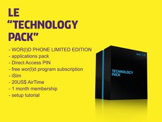 LE
“TECHNOLOGY
PACK”
- WOR(l)D PHONE LIMITED EDITION
- applications pack
- Direct Access PIN
- free wor(l)d program subscription
- iSim
- 20US$ AirTime
- 1 month membership
- setup tutorial
 