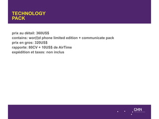 TECHNOLOGY
PACK


prix au détail: 360US$
contains: wor(l)d phone limited edition + communicate pack
prix en gros: 320US$
rapporte: 80CV + 10US$ de AirTime
expédition et taxes: non inclus
 