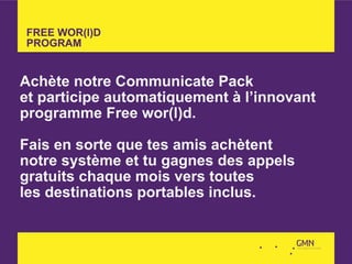 FREE WOR(l)D
PROGRAM


Achète notre Communicate Pack
et participe automatiquement à l’innovant
programme Free wor(l)d.

Fais en sorte que tes amis achètent
notre système et tu gagnes des appels
gratuits chaque mois vers toutes
les destinations portables inclus.
 