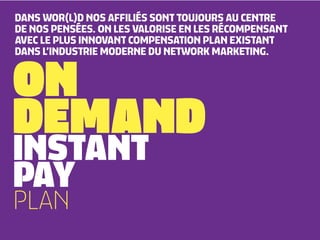 DANS WOR(L)D NOS AFFILIÉS SONT TOUJOURS AU CENTRE
DE NOS PENSÉES. ON LES VALORISE EN LES RÉCOMPENSANT
AVEC LE PLUS INNOVANT COMPENSATION PLAN EXISTANT



ON
DANS L’INDUSTRIE MODERNE DU NETWORK MARKETING.




DEMAND
INSTANT
PAY
PLAN
 