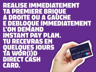 REALISE IMMEDIATEMENT
TA PREMIERE BRIQUE
A DROITE OU A GAUCHE
E DEBLOQUE IMMEDIATEMENT
L’ON DEMAND
INSTANT PAY PLAN.
TU RECEVRAS EN
QUELQUES JOURS
TA WOR(l)D
DIRECT CASH
CARD.
 