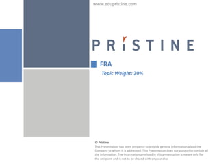 www.edupristine.com




   FRA
    Topic Weight: 20%




© Pristine
This Presentation has been prepared to provide general information about the
Company to whom it is addressed. This Presentation does not purport to contain all
the information. The information provided in this presentation is meant only for
the recipient and is not to be shared with anyone else.
 