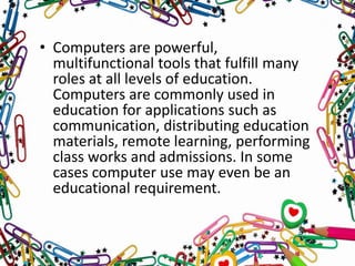 • Computers are powerful,
multifunctional tools that fulfill many
roles at all levels of education.
Computers are commonly used in
education for applications such as
communication, distributing education
materials, remote learning, performing
class works and admissions. In some
cases computer use may even be an
educational requirement.
 