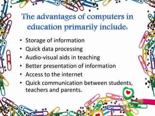 • Storage of information
• Quick data processing
• Audio-visual aids in teaching
• Better presentation of information
• Access to the internet
• Quick communication between students,
teachers and parents.
 