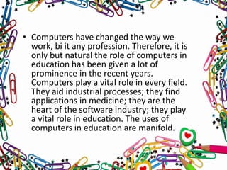 • Computers have changed the way we
work, bi it any profession. Therefore, it is
only but natural the role of computers in
education has been given a lot of
prominence in the recent years.
Computers play a vital role in every field.
They aid industrial processes; they find
applications in medicine; they are the
heart of the software industry; they play
a vital role in education. The uses of
computers in education are manifold.
 