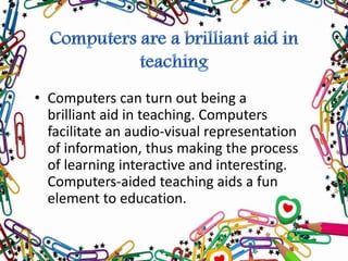 • Computers can turn out being a
brilliant aid in teaching. Computers
facilitate an audio-visual representation
of information, thus making the process
of learning interactive and interesting.
Computers-aided teaching aids a fun
element to education.
 