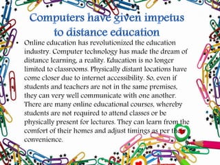 • Online education has revolutionized the education
industry. Computer technology has made the dream of
distance learning, a reality. Education is no longer
limited to classrooms. Physically distant locations have
come closer due to internet accessibility. So, even if
students and teachers are not in the same premises,
they can very well communicate with one another.
There are many online educational courses, whereby
students are not required to attend classes or be
physically present for lectures. They can learn from the
comfort of their homes and adjust timings as per their
convenience.
 