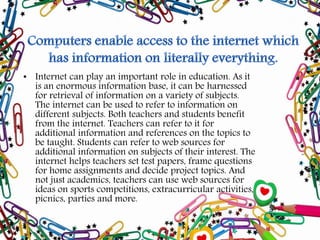 • Internet can play an important role in education. As it
is an enormous information base, it can be harnessed
for retrieval of information on a variety of subjects.
The internet can be used to refer to information on
different subjects. Both teachers and students benefit
from the internet. Teachers can refer to it for
additional information and references on the topics to
be taught. Students can refer to web sources for
additional information on subjects of their interest. The
internet helps teachers set test papers, frame questions
for home assignments and decide project topics. And
not just academics, teachers can use web sources for
ideas on sports competitions, extracurricular activities,
picnics, parties and more.
 