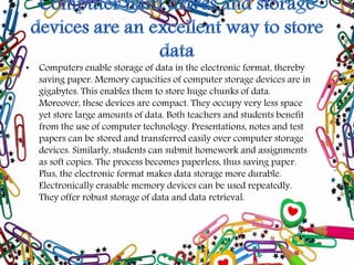 • Computers enable storage of data in the electronic format, thereby
saving paper. Memory capacities of computer storage devices are in
gigabytes. This enables them to store huge chunks of data.
Moreover, these devices are compact. They occupy very less space
yet store large amounts of data. Both teachers and students benefit
from the use of computer technology. Presentations, notes and test
papers can be stored and transferred easily over computer storage
devices. Similarly, students can submit homework and assignments
as soft copies. The process becomes paperless, thus saving paper.
Plus, the electronic format makes data storage more durable.
Electronically erasable memory devices can be used repeatedly.
They offer robust storage of data and data retrieval.
 