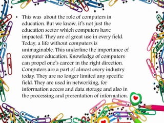 • This was about the role of computers in
education. But we know, it’s not just the
education sector which computers have
impacted. They are of great use in every field.
Today, a life without computers is
unimaginable. This underline the importance of
computer education. Knowledge of computers
can propel one’s career in the right direction.
Computers are a part of almost every industry
today. They are no longer limited any specific
field. They are used in networking, for
information access and data storage and also in
the processing and presentation of information.
 