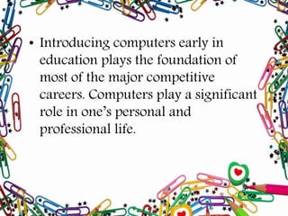 • Introducing computers early in
education plays the foundation of
most of the major competitive
careers. Computers play a significant
role in one’s personal and
professional life.
 