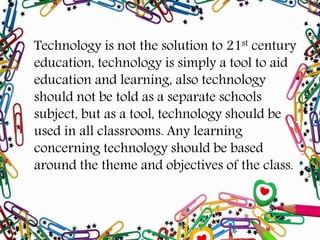 Technology is not the solution to 21st century
education, technology is simply a tool to aid
education and learning, also technology
should not be told as a separate schools
subject, but as a tool, technology should be
used in all classrooms. Any learning
concerning technology should be based
around the theme and objectives of the class.
 
