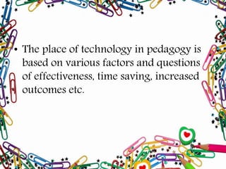 • The place of technology in pedagogy is
based on various factors and questions
of effectiveness, time saving, increased
outcomes etc.
 