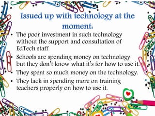 • The poor investment in such technology
without the support and consultation of
EdTech staff.
• Schools are spending money on technology
but they don’t know what it’s for how to use it.
• They spent so much money on the technology.
• They lack in spending more on training
teachers properly on how to use it.
 